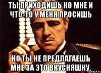 ты приходишь ко мне и что-то у меня просишь но ты не предлагаешь мне за это вкусняшку.