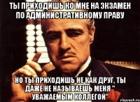 ты приходишь ко мне на экзамен по административному праву но ты приходишь не как друг, ты даже не называешь меня " уважаемым коллегой"