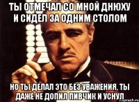 ты отмечал со мной днюху и сидел за одним столом но ты делал это без уважения, ты даже не допил пивчик и уснул