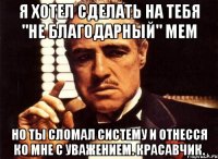 я хотел сделать на тебя "не благодарный" мем но ты сломал систему и отнесся ко мне с уважением. красавчик.