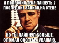 я попросил тебя лакнуть 2 последние записи на стене но ты лайкнул больше. сломал систему. уважаю.