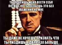 ты просишь меня вести себя потише,но ты делаешь это без уважения ко мне ты даже не хочешь признать что ты пиздишь в два раза больше