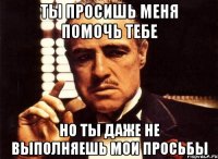 ты просишь меня помочь тебе но ты даже не выполняешь мои просьбы