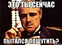 это ты сейчас пытался пошутить?