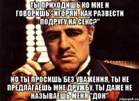 ты приходишь ко мне и говоришь:"игорян, как развести подругу на секс?" но ты просишь без уважения, ты не предлагаешь мне дружбу, ты даже не называешь меня "дон"