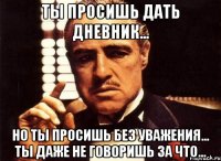 ты просишь дать дневник... но ты просишь без уважения... ты даже не говоришь за что...