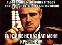 ты просишь меня пойти с тобой гулять, но делаешь это без уважения ты даже не назвал меня крестным