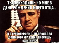 ты приходишь ко мне в день рождения моего отца... и в грубой форме... не проявляя должного уважения просишь одменку ?