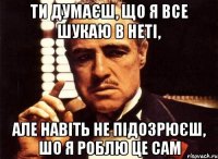 ти думаєш, що я все шукаю в неті, але навіть не підозрюєш, шо я роблю це сам