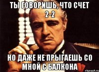 ты говоришь, что счет 2-2 но даже не прыгаешь со мной с балкона