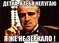 детка, я тебя непугаю я же не зеркало !