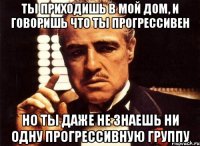 ты приходишь в мой дом, и говоришь что ты прогрессивен но ты даже не знаешь ни одну прогрессивную группу