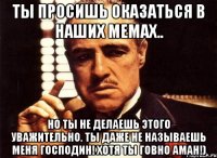 ты просишь оказаться в наших мемах.. но ты не делаешь этого уважительно. ты даже не называешь меня господин! хотя ты говно аман!)