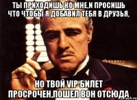 ты приходишь ко мне,и просишь что чтобы я добавил тебя в друзья, но твой vip билет просрочен,пошел вон отсюда