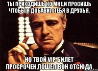 ты приходишь ко мне,и просишь чтобы я добавил тебя в друзья, но твой vip билет просрочен,пошел вон отсюда