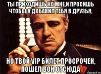 ты приходишь ко мне,и просишь чтобы я добавил тебя в друзья, но твой vip билет просрочен, пошел вон отсюда