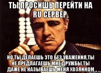 ты просишь перейти на ru сервер, но ты делаешь это без уважения,ты не предлагаешь мне дружбы,ты даже не называешь меня хозяином