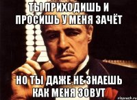 ты приходишь и просишь у меня зачёт но ты даже не знаешь как меня зовут