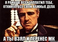 я раньше всех заплатил тебе, откинул все свои важные дела а ты взял и перенес мк