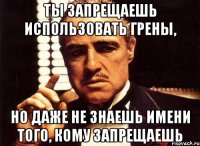 ты запрещаешь использовать грены, но даже не знаешь имени того, кому запрещаешь