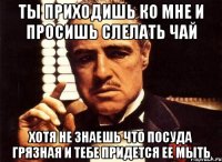 ты приходишь ко мне и просишь слелать чай хотя не знаешь что посуда грязная и тебе придется ее мыть