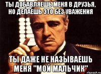 ты добавляешь меня в друзья, но делаешь это без уважения ты даже не называешь меня "мой мальчик"