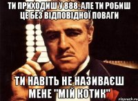 ти приходиш у 888, але ти робиш це без відповідної поваги ти навіть не називаєш мене "мій котик"