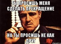 ты просишь меня сделать прекращение но ты просишь не как друг