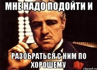 мне надо подойти и разобраться с ним по хорошему