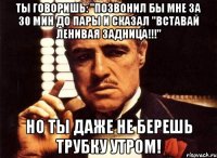 ты говоришь: "позвонил бы мне за 30 мин до пары и сказал "вставай ленивая задница!!!" но ты даже не берешь трубку утром!