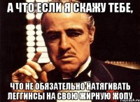 а что если я скажу тебе, что не обязательно натягивать леггинсы на свою жирную жопу