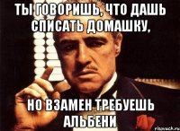 ты говоришь, что дашь списать домашку, но взамен требуешь альбени