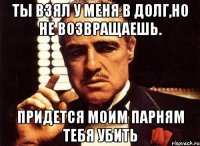 ты взял у меня в долг,но не возвращаешь. придется моим парням тебя убить