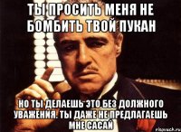 ты просить меня не бомбить твой пукан но ты делаешь это без должного уважения. ты даже не предлагаешь мне сасай