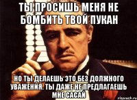 ты просишь меня не бомбить твой пукан но ты делаешь это без должного уважения. ты даже не предлагаешь мне сасай