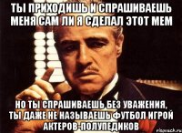 ты приходишь и спрашиваешь меня сам ли я сделал этот мем но ты спрашиваешь без уважения, ты даже не называешь футбол игрой актеров-полупедиков