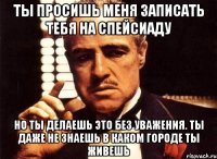 ты просишь меня записать тебя на спейсиаду но ты делаешь это без уважения. ты даже не знаешь в каком городе ты живешь