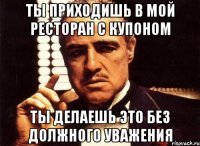 ты приходишь в мой ресторан с купоном ты делаешь это без должного уважения