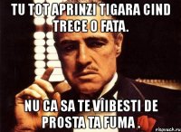 tu tot aprinzi tigara cind trece o fata. nu ca sa te vîibesti de prosta ta fuma .