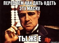 перед тем как дать одеть эту маску ты же е