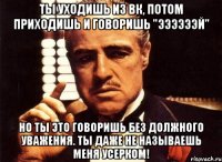 ты уходишь из вк, потом приходишь и говоришь "ээээээй" но ты это говоришь без должного уважения. ты даже не называешь меня усерком!