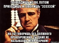 ты уходишь из вк, потом приходишь и говоришь "ээээээй" но ты говоришь без должного пренебрежения. ты даже не называешь меня усерком!