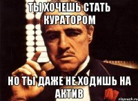 ты хочешь стать куратором но ты даже не ходишь на актив