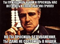 ты приходишь к нам и просишь нас вступить в свою убогую группу но ты просишь без уважения, ты даже не состоишь в нашей.