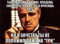 ты приходишь ко мне, кладешь свою зачетку на стол и просишь "пять" но в зачетку ты не положил даже на "три"