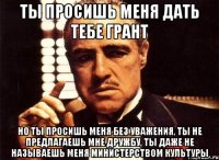 ты просишь меня дать тебе грант но ты просишь меня без уважения, ты не предлагаешь мне дружбу, ты даже не называешь меня министерством культуры