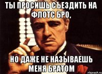 ты просишь съездить на флотс бро, но даже не называешь меня братом