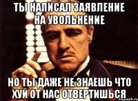 ты написал заявление на увольнение но ты даже не знаешь что хуй от нас отвертишься