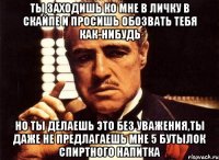 ты заходишь ко мне в личку в скайпе и просишь обозвать тебя как-нибудь но ты делаешь это без уважения,ты даже не предлагаешь мне 5 бутылок спиртного напитка