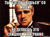 ты "соглашаешься" со мной, но делаешь это слишком наигранно